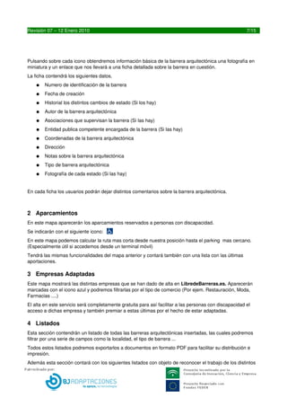 Pulsando sobre cada icono obtendremos información básica de la barrera arquitectónica una fotografía en 
miniatura y un enlace que nos llevará a una ficha detallada sobre la barrera en cuestión.
La ficha contendrá los siguientes datos.
    ●   Numero de identificación de la barrera
    ●   Fecha de creación
    ●   Historial los distintos cambios de estado (Si los hay)
    ●   Autor de la barrera arquitectónica
    ●   Asociaciones que supervisan la barrera (Si las hay)
    ●   Entidad publica competente encargada de la barrera (Si las hay)
    ●   Coordenadas de la barrera arquitectónica
    ●   Dirección
    ●   Notas sobre la barrera arquitectónica
    ●   Tipo de barrera arquitectónica
    ●   Fotografía de cada estado (Si las hay)


En cada ficha los usuarios podrán dejar distintos comentarios sobre la barrera arquitectónica.



2 Aparcamientos
En este mapa aparecerán los aparcamientos reservados a personas con discapacidad.
Se indicarán con el siguiente icono: 
En este mapa podemos calcular la ruta mas corta desde nuestra posición hasta el parking  mas cercano. 
(Especialmente útil si accedemos desde un terminal móvil)
Tendrá las mismas funcionalidades del mapa anterior y contará también con una lista con las últimas 
aportaciones.

3 Empresas Adaptadas
Este mapa mostrará las distintas empresas que se han dado de alta en LibredeBarreras.es. Aparecerán 
marcadas con el icono azul y podremos filtrarlas por el tipo de comercio (Por ejem. Restauración, Moda, 
Farmacias ....)
El alta en este servicio será completamente gratuita para así facilitar a las personas con discapacidad el 
acceso a dichas empresa y también premiar a estas últimas por el hecho de estar adaptadas.

4 Listados
Esta sección contendrán un listado de todas las barreras arquitectónicas insertadas, las cuales podremos 
filtrar por una serie de campos como la localidad, el tipo de barrera ...
Todos estos listados podremos exportarlos a documentos en formato PDF para facilitar su distribución e 
impresión.
Además esta sección contará con los siguientes listados con objeto de reconocer el trabajo de los distintos 
usuarios:
    ●   Listado de Entidades Públicas Verdes. Las 10 entidades que mas barreras han adaptado.
    ●   Listado de Asociaciones mas Activas. Asociaciones que mas barreras y aparcamientos han 
        aportado y supervisado.


7                                          LIBREDEBARRERAS.ES
 
