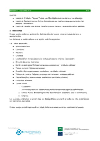 ●   Listado de Usuarios mas Activos. Usuarios que mas barreras y aparcamientos han aportado.

5 Mi cuenta
En esta sección podremos gestionar los distintos datos del usuario e insertar nuevas barreras o 
aparcamientos.
Los datos que se podrán rellenar en el registro serán los siguientes:

5.1   Datos de usuario.
      ●   Nombre de usuario
      ●   Contraseña
      ●   Provincia
      ●   Localidad
      ●   Localización en el mapa (Necesario si el usuario es una empresa o asociación)
      ●   Dirección de correo electrónico
      ●   Nombre o razón social (Solo para empresas, asociaciones y entidades públicas)
      ●   Tipo de comercio (Solo para empresas)
      ●   Dirección (Solo para empresas, asociaciones y entidades públicas)
      ●   Teléfono de contacto (Solo para empresas, asociaciones y entidades públicas)
      ●   Página Web (Solo para empresas, asociaciones y entidades públicas)
      ●   Otros datos de interés.
      ●   Tipo de usuario
             1. Ciudadanos
             1. Asociación (Necesario presentar documentación acreditativa para su confirmación)
             2. Entidad Pública (Necesario presentar documentación acreditativa para su confirmación)
             3. Empresa
Los usuarios podrán elegir si quieren dejar sus datos públicos, generando el portal una ficha personalizada 
con los mismos, o privados.


En esta sección también aparecerán un listado de barreras y aparcamientos creados por el usuario.




8                                           LIBREDEBARRERAS.ES
 
