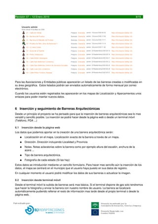 Para las Asociaciones y Entidades públicas aparecerán un listado de las barreras creadas o modificadas en 
su área geográfica.  Estos listados podrán ser enviados automaticamente de forma mensual por correo 
electrónico.
Cuando los usuarios estén registrados les aparecerán en los mapas de Localización y Aparcamientos unos 
enlaces para poder insertar nuevos datos.



6 Inserción y seguimiento de Barreras Arquitectónicas
Desde un principio el proyecto se ha pensado para que la inserción de barreras arquitectónicas sea lo mas 
versátil y sencillo posible. La inserción se podrá hacer desde la página web o desde un terminal móvil 
(Teléfono, PDA ...)

6.1   Inserción desde la página web
Los datos que podemos aportar en la creación de una barrera arquitectónica serán:
      ●   Localización en el mapa. Localización exacta de la barrera a través de un mapa.
      ●   Dirección. Dirección incluyendo Localidad y Provincia
      ●   Notas. Notas aclaratorias sobre la barrera como por ejemplo altura del escalón, anchura de la 
          acera ...
      ●   Tipo de barrera arquitectónica. 
      ●   Fotografía de cada estado (Si las hay)
Estos datos se introducirán mediante un sencillo formulario. Para hacer mas sencillo aún la inserción de los 
datos, el mapa se centrará en el municipio que el usuario haya puesto en sus datos de registro.
En cualquier momento el usuario podrá modificar los datos de sus barreras o actualizar la imagen.

6.2   Inserción desde terminal móvil
Desde el terminal móvil la subida de barreras será mas básica. Si el terminal dispone de gps solo tendremos 
que hacer la fotografía y enviar la barrera con nuestro nombre de usuario. La barrera se localizará 
automáticamente pudiendo rellenar el resto de información mas tarde desde el propio terminal o desde la 
página web.




9                                            LIBREDEBARRERAS.ES
 