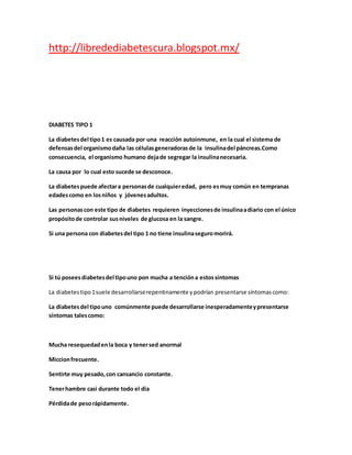 http://libredediabetescura.blogspot.mx/
DIABETES TIPO 1
La diabetesdel tipo1 es causada por una reacción autoinmune, en la cual el sistema de
defensasdel organismodaña las célulasgeneradorasde la insulinadel páncreas.Como
consecuencia, el organismo humano dejade segregar la insulinanecesaria.
La causa por lo cual esto sucede se desconoce.
La diabetespuede afectara personasde cualquieredad, pero esmuy común en tempranas
edadescomo en losniños y jóvenesadultos.
Las personascon este tipo de diabetes requieren inyeccionesde insulinaadiario con el único
propósitode controlar susniveles de glucosa en la sangre.
Si una persona con diabetesdel tipo 1 no tiene insulinaseguromorirá.
Si tú poseesdiabetesdel tipouno pon mucha a tencióna estossíntomas
La diabetestipo1suele desarrollarserepentinamente ypodrían presentarse síntomascomo:
La diabetesdel tipouno comúnmente puede desarrollarse inesperadamenteypresentarse
síntomas talescomo:
Mucha resequedadenla boca y tenersed anormal
Miccionfrecuente.
Sentirte muy pesado,con cansancio constante.
Tenerhambre casi durante todo el dia
Pérdidade pesorápidamente.
 
