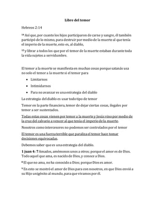 Libre del temor
Hebreos 2:14
14 Así que, por cuanto los hijos participaron decarne y sangre, él también
participó delo mismo, para destruir por medio de la muerteal quetenía
el imperio de la muerte, esto es, al diablo,
15 y librar a todoslos quepor el temor de la muerte estaban durantetoda
la vidasujetos a servidumbre.
El temor a la muertese manifiestaen muchas cosas porquesatanás usa
no solo el temor a la muertesi el temor para
 Limitarnos
 Intimidarnos
 Para no avanzar es unaestrategia del diablo
La estrategia deldiablo es usar todo tipo de temor
Temor en la parte financiera, temor de dejar ciertas cosas, ilegales por
temor a ser sustentados.
Todas estas cosas vienen por temor a la muertey Jesúsvino por medio de
la cruz del calvario a vencer al que tenía el imperio dela muerte.
Nosotros como intercesores no podemosser controladospor el temor
El temor es unafuerzaterrible que paralizael temor hace tomar
decisiones equivocadas.
Debemossaber quees unaestrategia del diablo.
1 juan 4: 7Amados, amémonosunosa otros; porqueel amor es de Dios.
Todo aquel que ama, es nacido de Dios, y conoce a Dios.
8 El queno ama, no ha conocido a Dios; porqueDioses amor.
9 En esto se mostró el amor de Diospara con nosotros, en que Dios envió a
su Hijo unigénito al mundo, paraquevivamospor él.
 