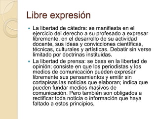 Libre expresión
 La libertad de cátedra: se manifiesta en el
  ejercicio del derecho a su profesado a expresar
  libremente, en el desarrollo de su actividad
  docente, sus ideas y convicciones científicas,
  técnicas, culturales y artísticas. Debatir sin verse
  limitado por doctrinas instituidas.
 La libertad de prensa: se basa en la libertad de
  opinión; consiste en que los periodistas y los
  medios de comunicación pueden expresar
  libremente sus pensamientos y emitir sin
  cortapisas las noticias que elaboran; indica que
  pueden fundar medios masivos de
  comunicación. Pero también son obligados a
  rectificar toda noticia o información que haya
  faltado a estos principios.
 