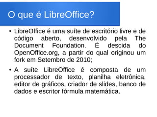 O que é LibreOffice?
●   LibreOffice é uma suíte de escritório livre e de
    código aberto, desenvolvido pela The
    Document Foundation. É descida do
    OpenOffice.org, a partir do qual originou um
    fork em Setembro de 2010;
●   A suíte LibreOffice é composta de um
    processador de texto, planilha eletrônica,
    editor de gráficos, criador de slides, banco de
    dados e escritor fórmula matemática.
 