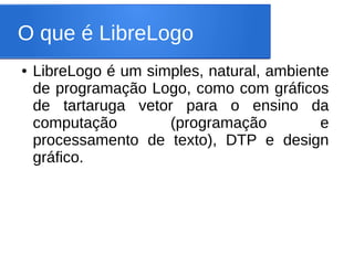 O que é LibreLogo
●   LibreLogo é um simples, natural, ambiente
    de programação Logo, como com gráficos
    de tartaruga vetor para o ensino da
    computação        (programação          e
    processamento de texto), DTP e design
    gráfico.
 