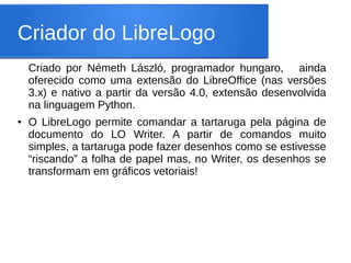 Criador do LibreLogo
    Criado por Németh László, programador hungaro, ainda
    oferecido como uma extensão do LibreOffice (nas versões
    3.x) e nativo a partir da versão 4.0, extensão desenvolvida
    na linguagem Python.
●   O LibreLogo permite comandar a tartaruga pela página de
    documento do LO Writer. A partir de comandos muito
    simples, a tartaruga pode fazer desenhos como se estivesse
    “riscando” a folha de papel mas, no Writer, os desenhos se
    transformam em gráficos vetoriais!
 