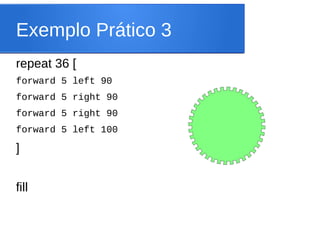 Exemplo Prático 3
repeat 36 [
forward 5 left 90
forward 5 right 90
forward 5 right 90
forward 5 left 100

]


fill
 