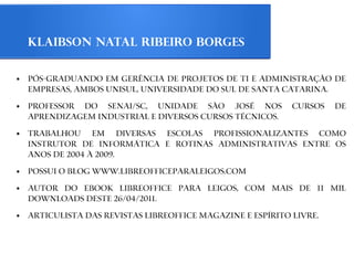 Klaibson Natal Ribeiro Borges

●   Pós-graduando em Gerência de Projetos de TI e Administração de
    Empresas, ambos Unisul, Universidade do Sul de Santa Catarina.
●   Professor do Senai/SC, Unidade São José nos              cursos   de
    Aprendizagem Industrial e diversos Cursos Técnicos.
●   Trabalhou em diversas escolas profissionalizantes como
    instrutor de informática e rotinas administrativas entre os
    anos de 2004 à 2009.
●   Possui o blog www.libreofficeparaleigos.com
●   Autor do ebook LibreOffice Para Leigos, com mais de 11 mil
    downloads deste 26/04/2011.
●   Articulista das Revistas LibreOffice Magazine e Espírito Livre.
 