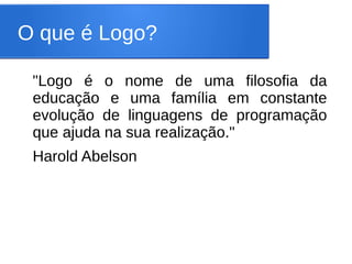 O que é Logo?

 "Logo é o nome de uma filosofia da
 educação e uma família em constante
 evolução de linguagens de programação
 que ajuda na sua realização."
 Harold Abelson
 