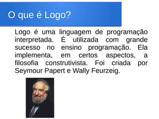 O que é Logo?
 Logo é uma linguagem de programação
 interpretada. É utilizada com grande
 sucesso no ensino programação. Ela
 implementa, em certos aspectos, a
 filosofia construtivista. Foi criada por
 Seymour Papert e Wally Feurzeig.
 