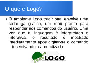 O que é Logo?
●   O ambiente Logo tradicional envolve uma
    tartaruga gráfica, um robô pronto para
    responder aos comandos do usuário. Uma
    vez que a linguagem é interpretada e
    interativa, o resultado é mostrado
    imediatamente após digitar-se o comando
    – incentivando o aprendizado.
 