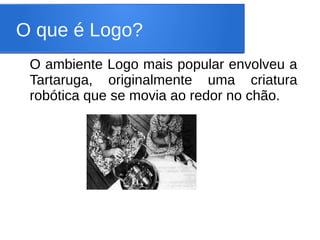 O que é Logo?
 O ambiente Logo mais popular envolveu a
 Tartaruga, originalmente uma criatura
 robótica que se movia ao redor no chão.
 