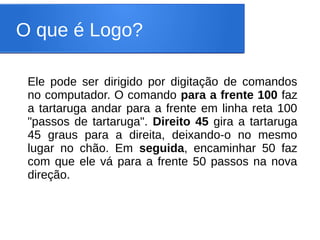 O que é Logo?

 Ele pode ser dirigido por digitação de comandos
 no computador. O comando para a frente 100 faz
 a tartaruga andar para a frente em linha reta 100
 "passos de tartaruga". Direito 45 gira a tartaruga
 45 graus para a direita, deixando-o no mesmo
 lugar no chão. Em seguida, encaminhar 50 faz
 com que ele vá para a frente 50 passos na nova
 direção.
 