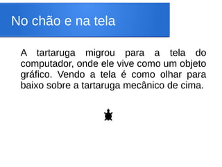 No chão e na tela

 A tartaruga migrou para a tela do
 computador, onde ele vive como um objeto
 gráfico. Vendo a tela é como olhar para
 baixo sobre a tartaruga mecânico de cima.
 
