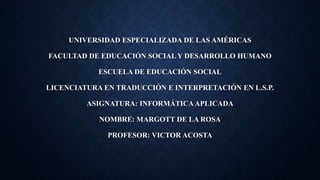 UNIVERSIDAD ESPECIALIZADA DE LAS AMÉRICAS
FACULTAD DE EDUCACIÓN SOCIAL Y DESARROLLO HUMANO
ESCUELA DE EDUCACIÓN SOCIAL
LICENCIATURA EN TRADUCCIÓN E INTERPRETACIÓN EN L.S.P.
ASIGNATURA: INFORMÁTICA APLICADA
NOMBRE: MARGOTT DE LA ROSA
PROFESOR: VICTOR ACOSTA
 