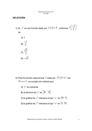 Bachillerato de E.D.A.D.
02.2009
Digitalizado por profesor: Marco Antonio Cubillo Murray 1
SELECCIÓN
1) Si f es una función dada por ( ) 2x
f x = , entonces
1
2
f
− 
 
 
es
A) 1
B)
1
2
−
C)
2
2
D) 2−
2) Para la función exponencial f dada por ( ) x
f x a= con
0 1a< < , se cumple con certeza que
A) f es creciente
B) el dominio de f es 0, α+
  
C) la gráfica de f interseca el eje “ y ” en ( )0, 1
D) la gráfica de f interseca el eje “ x ” en ( )1, 0
 
