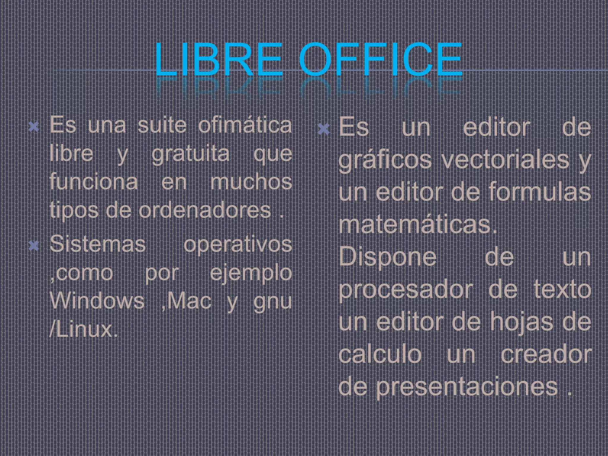 LIBRE OFFICE
   Es una suite ofimática  Es un editor de
    libre y gratuita que     gráficos vectoriales y
    funciona en muchos       un editor de formulas
    tipos de ordenadores .
                             matemáticas.
   Sistemas     operativos
                             Dispone     de     un
    ,como por ejemplo
    Windows ,Mac y gnu       procesador de texto
    /Linux.                  un editor de hojas de
                             calculo un creador
                             de presentaciones .
 