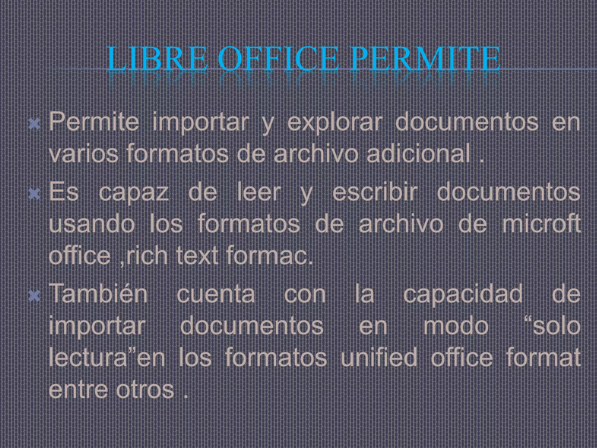 LIBRE OFFICE PERMITE
 Permite importar y explorar documentos en
  varios formatos de archivo adicional .
 Es capaz de leer y escribir documentos
  usando los formatos de archivo de microft
  office ,rich text formac.
 También      cuenta con la capacidad de
  importar documentos en modo “solo
  lectura”en los formatos unified office format
  entre otros .
 