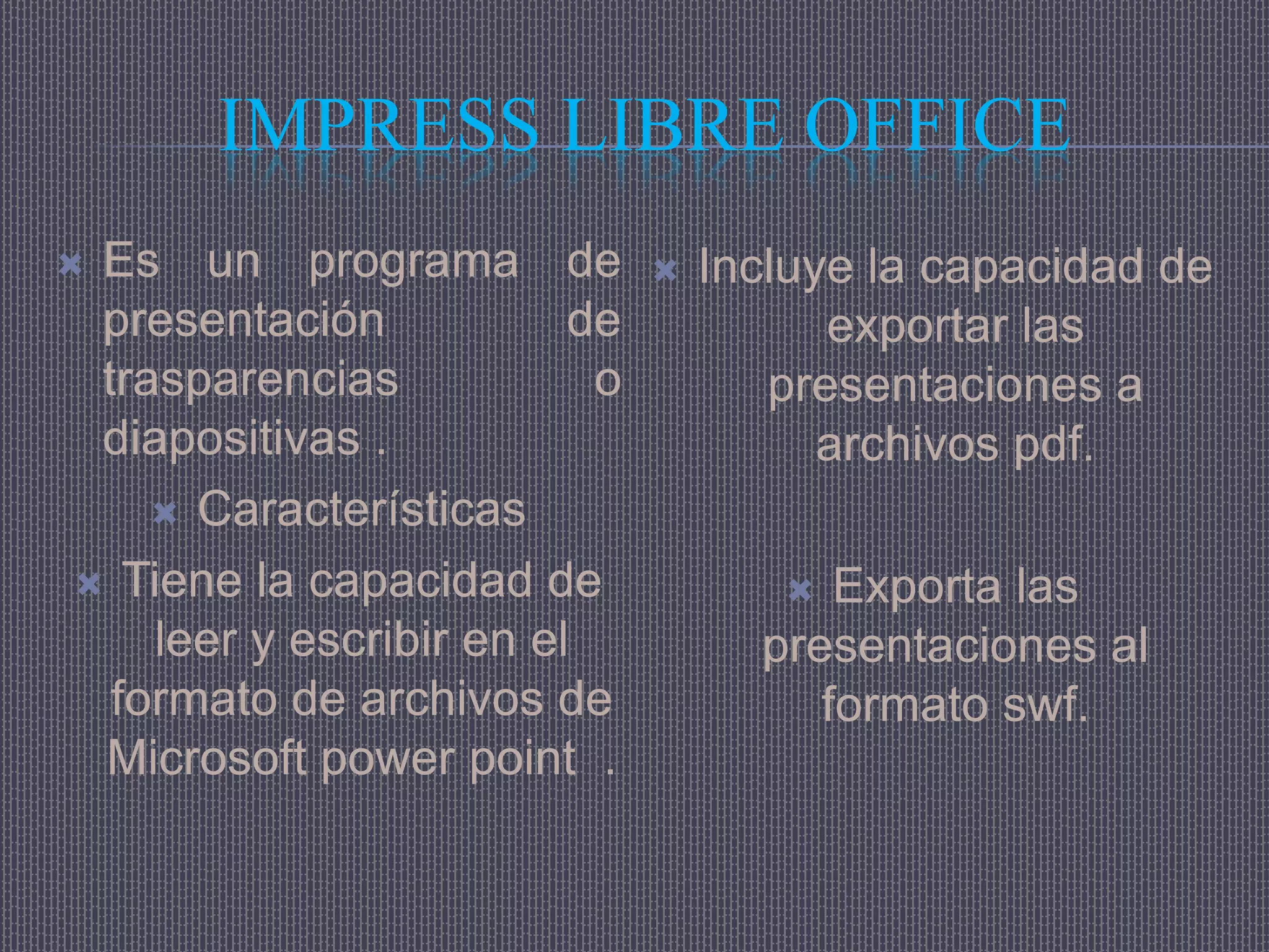 IMPRESS LIBRE OFFICE
Es un programa de               Incluye la capacidad de
 presentación            de             exportar las
 trasparencias            o          presentaciones a
 diapositivas .                         archivos pdf.
     Características

 Tiene la capacidad de                Exporta las
    leer y escribir en el           presentaciones al
  formato de archivos de               formato swf.
 Microsoft power point .
 