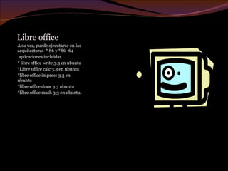 Libre office A su vez, puede ejecutarse en las arquitecturas  * 86 y *86 -64  aplicaciones incluidas * libre office write 3.3  en ubuntu *Libre office calc 3.3 en ubuntu *libre office impress 3.3 en ubuntu *libre office draw 3.3 ubuntu *libre office math 3.3 en ubuntu. 
