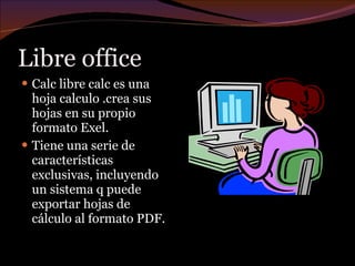 Libre office  Calc libre calc es una hoja calculo .crea sus hojas en su propio formato Exel. Tiene una serie de características exclusivas, incluyendo un sistema q puede exportar hojas de cálculo al formato PDF. 