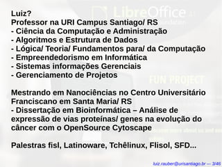 Luiz?
Professor na URI Campus Santiago/ RS
- Ciência da Computação e Administração
- Algoritmos e Estrutura de Dados
- Lógica/ Teoria/ Fundamentos para/ da Computação
- Empreendedorismo em Informática
- Sistemas informações Gerenciais
- Gerenciamento de Projetos
Mestrando em Nanociências no Centro Universitário
Franciscano em Santa Maria/ RS
- Dissertação em Bioinformática – Análise de
expressão de vias proteínas/ genes na evolução do
câncer com o OpenSource Cytoscape
Palestras fisl, Latinoware, Tchêlinux, Flisol, SFD...
luiz.rauber@urisantiago.br –- 3/46
 