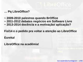 … Pq LibreOffice?
~ 2009-2010 palestras quando BrOffice
~ 2011-2012 debates negócios em Software Livre
~ 2013-2014 docência e a motivação/ aplicação?
Fisl14 e o pedido pra voltar a atenção ao LibreOffice
Eureka!
LibreOffice na acadêmia!
luiz.rauber@urisantiago.br –- 4/46
 