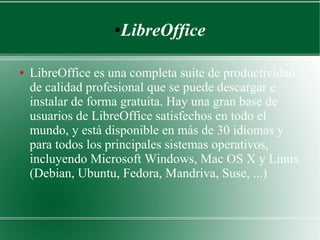 LibreOffice

●

●

LibreOffice es una completa suite de productividad
de calidad profesional que se puede descargar e
instalar de forma gratuita. Hay una gran base de
usuarios de LibreOffice satisfechos en todo el
mundo, y está disponible en más de 30 idiomas y
para todos los principales sistemas operativos,
incluyendo Microsoft Windows, Mac OS X y Linux
(Debian, Ubuntu, Fedora, Mandriva, Suse, ...)

 