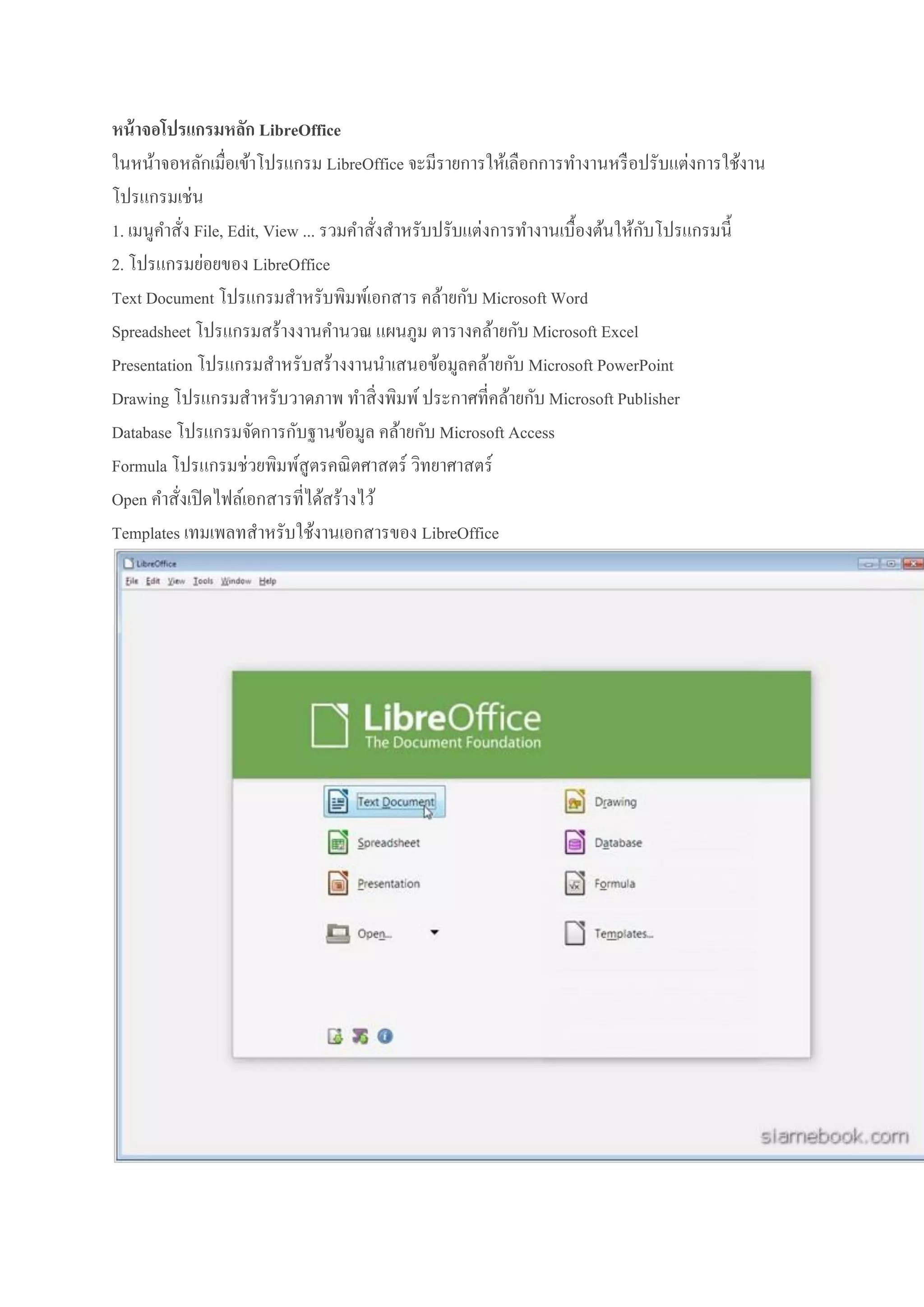 หน้ าจอโปรแกรมหลัก LibreOffice
ในหน้าจอหลักเมื่อเข้าโปรแกรม LibreOffice จะมีรายการให้เลือกการทางานหรื อปรับแต่งการใช้งาน
โปรแกรมเช่น
ั
1. เมนูคาสั่ง File, Edit, View ... รวมคาสั่งสาหรับปรับแต่งการทางานเบื้องต้นให้กบโปรแกรมนี้
2. โปรแกรมย่อยของ LibreOffice
Text Document โปรแกรมสาหรับพิมพ์เอกสาร คล้ายกับ Microsoft Word
Spreadsheet โปรแกรมสร้างงานคานวณ แผนภูม ตารางคล้ายกับ Microsoft Excel
Presentation โปรแกรมสาหรับสร้างงานนาเสนอข้อมูลคล้ายกับ Microsoft PowerPoint
Drawing โปรแกรมสาหรับวาดภาพ ทาสิ่ งพิมพ์ ประกาศที่คล้ายกับ Microsoft Publisher
Database โปรแกรมจัดการกับฐานข้อมูล คล้ายกับ Microsoft Access
Formula โปรแกรมช่วยพิมพ์สูตรคณิ ตศาสตร์ วิทยาศาสตร์
Open คาสั่งเปิ ดไฟล์เอกสารที่ได้สร้างไว้
Templates เทมเพลทสาหรับใช้งานเอกสารของ LibreOffice

 