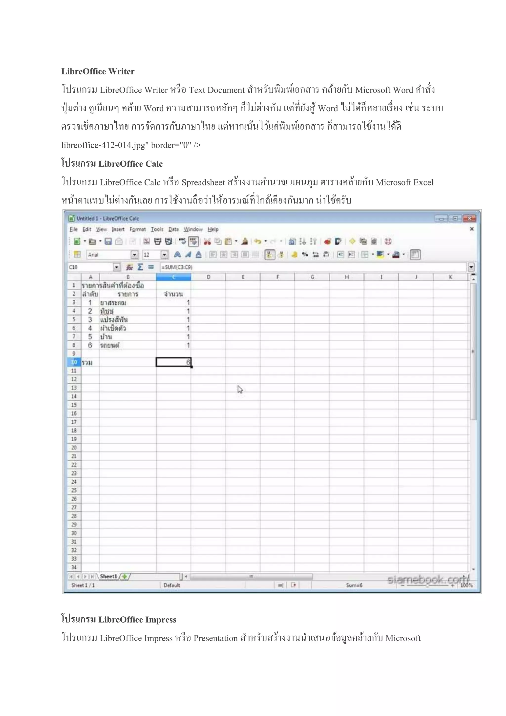 LibreOffice Writer
โปรแกรม LibreOffice Writer หรื อ Text Document สาหรับพิมพ์เอกสาร คล้ายกับ Microsoft Word คาสั่ง
ปุ่ มต่าง ดูเนียนๆ คล้าย Word ความสามารถหลักๆ ก็ไม่ต่างกัน แต่ที่ยงสู ้ Word ไม่ได้ก็หลายเรื่ อง เช่น ระบบ
ั
ตรวจเช็คภาษาไทย การจัดการกับภาษาไทย แต่หากเน้นไว้แค่พิมพ์เอกสาร ก็สามารถใช้งานได้ดี
libreoffice-412-014.jpg" border="0" />
โปรแกรม LibreOffice Calc
โปรแกรม LibreOffice Calc หรื อ Spreadsheet สร้างงานคานวณ แผนภูม ตารางคล้ายกับ Microsoft Excel
หน้าตาแทบไม่ต่างกันเลย การใช้งานถือว่าให้อารมณ์ที่ใกล้เคียงกันมาก น่าใช้ครับ

โปรแกรม LibreOffice Impress
โปรแกรม LibreOffice Impress หรื อ Presentation สาหรับสร้างงานนาเสนอข้อมูลคล้ายกับ Microsoft

 