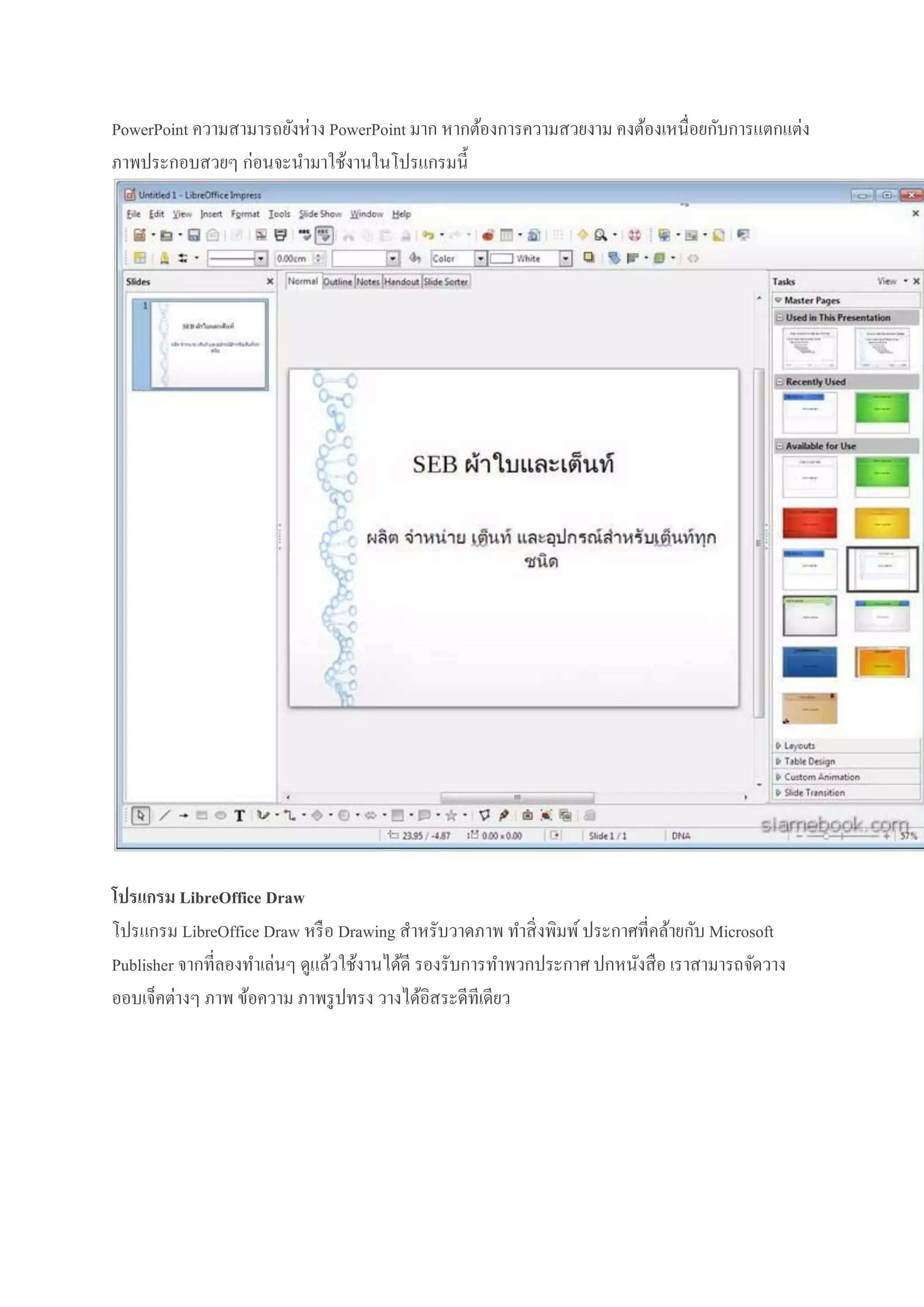 PowerPoint ความสามารถยังห่าง PowerPoint มาก หากต้องการความสวยงาม คงต้องเหนื่อยกับการแตกแต่ง
ภาพประกอบสวยๆ ก่อนจะนามาใช้งานในโปรแกรมนี้

โปรแกรม LibreOffice Draw
โปรแกรม LibreOffice Draw หรื อ Drawing สาหรับวาดภาพ ทาสิ่ งพิมพ์ ประกาศที่คล้ายกับ Microsoft
Publisher จากที่ลองทาเล่นๆ ดูแล้วใช้งานได้ดี รองรับการทาพวกประกาศ ปกหนังสื อ เราสามารถจัดวาง
ออบเจ็คต่างๆ ภาพ ข้อความ ภาพรู ปทรง วางได้อิสระดีทีเดียว

 