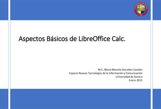 Aspectos Básicos de LibreOffice Calc.
M.C. María Marcela González Canales
Espacio Nuevas Tecnologías de la Información y Comunicación
Universidad de Sonora
Enero 2015
 