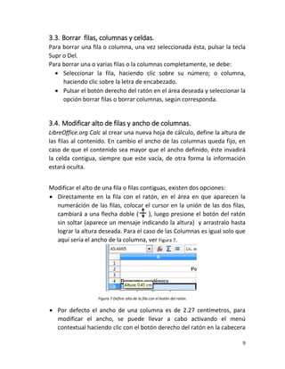 9
3.3. Borrar filas, columnas y celdas.
Para borrar una fila o columna, una vez seleccionada ésta, pulsar la tecla
Supr o Del.
Para borrar una o varias filas o la columnas completamente, se debe:
 Seleccionar la fila, haciendo clic sobre su número; o columna,
haciendo clic sobre la letra de encabezado.
 Pulsar el botón derecho del ratón en el área deseada y seleccionar la
opción borrar filas o borrar columnas, según corresponda.
3.4. Modificar alto de filas y ancho de columnas.
LibreOffice.org Calc al crear una nueva hoja de cálculo, define la altura de
las filas al contenido. En cambio el ancho de las columnas queda fijo, en
caso de que el contenido sea mayor que el ancho definido, éste invadirá
la celda contigua, siempre que este vacía, de otra forma la información
estará oculta.
Modificar el alto de una fila o filas contiguas, existen dos opciones:
 Directamente en la fila con el ratón, en el área en que aparecen la
numeráción de las filas, colocar el cursor en la unión de las dos filas,
cambiará a una flecha doble ( ), luego presione el botón del ratón
sin soltar (aparece un mensaje indicando la altura) y arrastralo hasta
lograr la altura deseada. Para el caso de las Columnas es igual solo que
aquí sería el ancho de la columna, ver Figura 7.
Figura 7 Definir alto de la fila con el botón del ratón.
 Por defecto el ancho de una columna es de 2.27 centímetros, para
modificar el ancho, se puede llevar a cabo activando el menú
contextual haciendo clic con el botón derecho del ratón en la cabecera
 