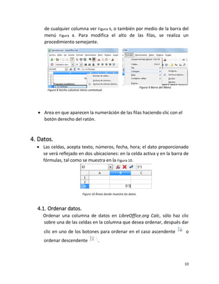 10
de cualquier columna ver Figura 9, o también por medio de la barra del
menú Figura 8. Para modifica el alto de las filas, se realiza un
procedimiento semejante.
Figura 8 Ancho columna menú contextual.
Figura 9 Barra del Menú
 Area en que aparecen la numeráción de las filas haciendo clic con el
botón derecho del ratón.
4. Datos.
 Las celdas, acepta texto, números, fecha, hora; el dato proporcionado
se verá reflejado en dos ubicaciones: en la celda activa y en la barra de
fórmulas, tal como se muestra en la Figura 10.
Figura 10 Áreas donde muestra los datos.
4.1. Ordenar datos.
Ordenar una columna de datos en LibreOffice.org Calc, sólo haz clic
sobre una de las celdas en la columna que desea ordenar, después dar
clic en uno de los botones para ordenar en el caso ascendente o
ordenar descendente .
 