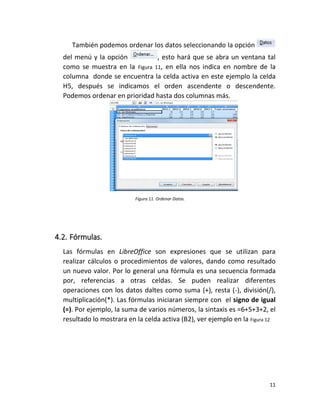 11
También podemos ordenar los datos seleccionando la opción
del menú y la opción , esto hará que se abra un ventana tal
como se muestra en la Figura 11, en ella nos indica en nombre de la
columna donde se encuentra la celda activa en este ejemplo la celda
H5, después se indicamos el orden ascendente o descendente.
Podemos ordenar en prioridad hasta dos columnas más.
Figura 11. Ordenar Datos.
4.2. Fórmulas.
Las fórmulas en LibreOffice son expresiones que se utilizan para
realizar cálculos o procedimientos de valores, dando como resultado
un nuevo valor. Por lo general una fórmula es una secuencia formada
por, referencias a otras celdas. Se puden realizar diferentes
operaciones con los datos daltes como suma (+), resta (-), división(/),
multiplicación(*). Las fórmulas iniciaran siempre con el signo de igual
(=). Por ejemplo, la suma de varios números, la sintaxis es =6+5+3+2, el
resultado lo mostrara en la celda activa (B2), ver ejemplo en la Figura 12
 