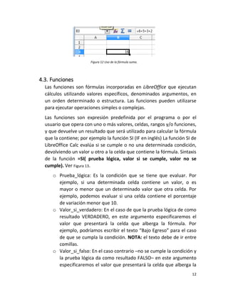 12
Figura 12 Uso de la fórmula suma.
4.3. Funciones
Las funciones son fórmulas incorporadas en LibreOffice que ejecutan
cálculos utilizando valores específicos, denominados argumentos, en
un orden determinado o estructura. Las funciones pueden utilizarse
para ejecutar operaciones simples o complejas.
Las funciones son expresión predefinida por el programa o por el
usuario que opera con uno o más valores, celdas, rangos y/o funciones,
y que devuelve un resultado que será utilizado para calcular la fórmula
que la contiene; por ejemplo la función SI (IF en inglés) La función SI de
LibreOffice Calc evalúa si se cumple o no una determinada condición,
devolviendo un valor u otro a la celda que contiene la fórmula. Sintaxis
de la función =SI( prueba lógica, valor si se cumple, valor no se
cumple). Ver Figura 13.
o Prueba_lógica: Es la condición que se tiene que evaluar. Por
ejemplo, si una determinada celda contiene un valor, o es
mayor o menor que un determinado valor que otra celda. Por
ejemplo, podemos evaluar si una celda contiene el porcentaje
de variación menor que 10.
o Valor_si_verdadero: En el caso de que la prueba lógica de como
resultado VERDADERO, en este argumento especificaremos el
valor que presentará la celda que alberga la fórmula. Por
ejemplo, podríamos escribir el texto “Bajo Egreso” para el caso
de que se cumpla la condición. NOTA: el texto debe de ir entre
comillas.
o Valor_si_falso: En el caso contrario –no se cumple la condición y
la prueba lógica da como resultado FALSO– en este argumento
especificaremos el valor que presentará la celda que alberga la
 