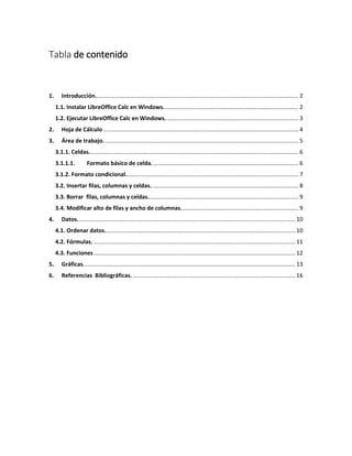 Tabla de contenido
1. Introducción................................................................................................................................ 2
1.1. Instalar LibreOffice Calc en Windows..................................................................................... 2
1.2. Ejecutar LibreOffice Calc en Windows.................................................................................... 3
2. Hoja de Cálculo ........................................................................................................................... 4
3. Área de trabajo........................................................................................................................... 5
3.1.1. Celdas.................................................................................................................................... 6
3.1.1.1. Formato básico de celda. ........................................................................................... 6
3.1.2. Formato condicional............................................................................................................. 7
3.2. Insertar filas, columnas y celdas............................................................................................. 8
3.3. Borrar filas, columnas y celdas............................................................................................... 9
3.4. Modificar alto de filas y ancho de columnas.......................................................................... 9
4. Datos......................................................................................................................................... 10
4.1. Ordenar datos........................................................................................................................ 10
4.2. Fórmulas. ............................................................................................................................... 11
4.3. Funciones............................................................................................................................... 12
5. Gráficas. .................................................................................................................................... 13
6. Referencias Bibliográficas. ...................................................................................................... 16
 