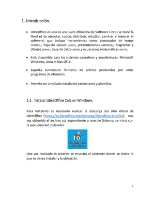 2
1. Introducción.
 LibreOffice es una es una suite ofimática de Software Libre (se tiene la
libertad de ejecutar, copiar, distribuir, estudiar, cambiar y mejorar el
software) que incluye herramientas como procesador de textos
(WRITER), hoja de cálculo (CALC), presentaciones (IMPRESS), diagramas y
dibujos (DRAW), base de datos (BASE) y ecuaciones matemáticas (MATH).
 Está disponible para los sistemas operativos y arquitecturas: Microsoft
Windows, Linux y Mac OS X.
 Soporta numerosos formatos de archivo producidos por otros
programas de ofimática.
 Permite ser ampliado instalando extensiones y plantillas.
1.1. Instalar LibreOffice Calc en Windows.
Para instalarlo es necesario realizar la descarga del sitio oficial de
LibreOffice (https://es.libreoffice.org/descarga/libreoffice-estable/), una
vez obtenido el archivo correspondiente a nuestro Sistema, se inicia con
la ejecución del instalador
Una vez realizado lo anterior se muestra el asistente donde se indica lo
que se desea instalar y la ubicación.
 