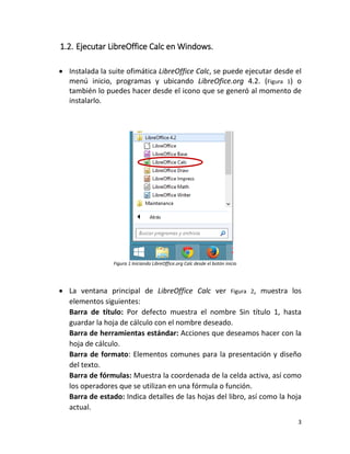 3
1.2. Ejecutar LibreOffice Calc en Windows.
 Instalada la suite ofimática LibreOffice Calc, se puede ejecutar desde el
menú inicio, programas y ubicando LibreOfice.org 4.2. (Figura 1) o
también lo puedes hacer desde el icono que se generó al momento de
instalarlo.
Figura 1 Iniciando LibreOffice.org Calc desde el botón inicio
 La ventana principal de LibreOffice Calc ver Figura 2, muestra los
elementos siguientes:
Barra de título: Por defecto muestra el nombre Sin título 1, hasta
guardar la hoja de cálculo con el nombre deseado.
Barra de herramientas estándar: Acciones que deseamos hacer con la
hoja de cálculo.
Barra de formato: Elementos comunes para la presentación y diseño
del texto.
Barra de fórmulas: Muestra la coordenada de la celda activa, así como
los operadores que se utilizan en una fórmula o función.
Barra de estado: Indica detalles de las hojas del libro, así como la hoja
actual.
 