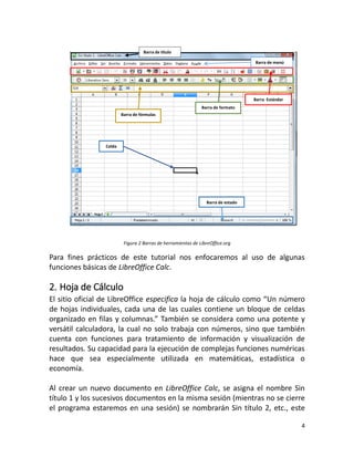 4
Figura 2 Barras de herramientas de LibreOffice.org
Para fines prácticos de este tutorial nos enfocaremos al uso de algunas
funciones básicas de LibreOffice Calc.
2. Hoja de Cálculo
El sitio oficial de LibreOffice especifica la hoja de cálculo como “Un número
de hojas individuales, cada una de las cuales contiene un bloque de celdas
organizado en filas y columnas.” También se considera como una potente y
versátil calculadora, la cual no solo trabaja con números, sino que también
cuenta con funciones para tratamiento de información y visualización de
resultados. Su capacidad para la ejecución de complejas funciones numéricas
hace que sea especialmente utilizada en matemáticas, estadística o
economía.
Al crear un nuevo documento en LibreOffice Calc, se asigna el nombre Sin
título 1 y los sucesivos documentos en la misma sesión (mientras no se cierre
el programa estaremos en una sesión) se nombrarán Sin título 2, etc., este
Barra de título
Barra Estándar
Barra de formato
Barra de fórmulas
Barra de estado
Celda
Barra de menú
 