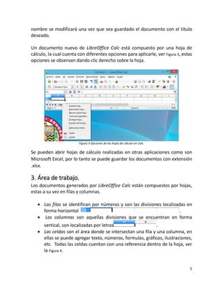 5
nombre se modificará una vez que sea guardado el documento con el título
deseado.
Un documento nuevo de LibreOffice Calc está compuesto por una hoja de
cálculo, la cual cuenta con diferentes opciones para aplicarle, ver Figura 3, estas
opciones se observan dando clic derecho sobre la hoja.
Figura 3 Opciones de las hojas de cálculo en Calc.
Se pueden abrir hojas de cálculo realizadas en otras aplicaciones como son
Microsoft Excel, por lo tanto se puede guardar los documentos con extensión
.xlsx.
3. Área de trabajo.
Los documentos generados por LibreOffice Calc están compuestos por hojas,
estas a su vez en filas y columnas.
 Las filas se identifican por números y son las divisiones localizadas en
forma horizontal .
 Las columnas son aquellas divisiones que se encuentran en forma
vertical, son localizadas por letras .
 Las celdas son el área donde se intersectan una fila y una columna, en
ellas se puede agregar texto, números, formulas, gráficos, ilustraciones,
etc. Todas las celdas cuentan con una referencia dentro de la hoja, ver
la Figura 4.
 