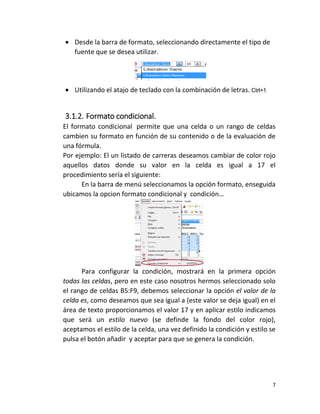 7
 Desde la barra de formato, seleccionando directamente el tipo de
fuente que se desea utilizar.
 Utilizando el atajo de teclado con la combinación de letras. Ctrl+1
3.1.2. Formato condicional.
El formato condicional permite que una celda o un rango de celdas
cambien su formato en función de su contenido o de la evaluación de
una fórmula.
Por ejemplo: El un listado de carreras deseamos cambiar de color rojo
aquellos datos donde su valor en la celda es igual a 17 el
procedimiento sería el siguiente:
En la barra de menú seleccionamos la opción formato, enseguida
ubicamos la opcion formato condicional y condición…
Para configurar la condición, mostrará en la primera opción
todas las celdas, pero en este caso nosotros hermos seleccionado solo
el rango de celdas B5:F9, debemos seleccionar la opción el valor de la
celda es, como deseamos que sea igual a (este valor se deja igual) en el
área de texto proporcionamos el valor 17 y en aplicar estilo indicamos
que será un estilo nuevo (se definde la fondo del color rojo),
aceptamos el estilo de la celda, una vez definido la condición y estilo se
pulsa el botón añadir y aceptar para que se genera la condición.
 