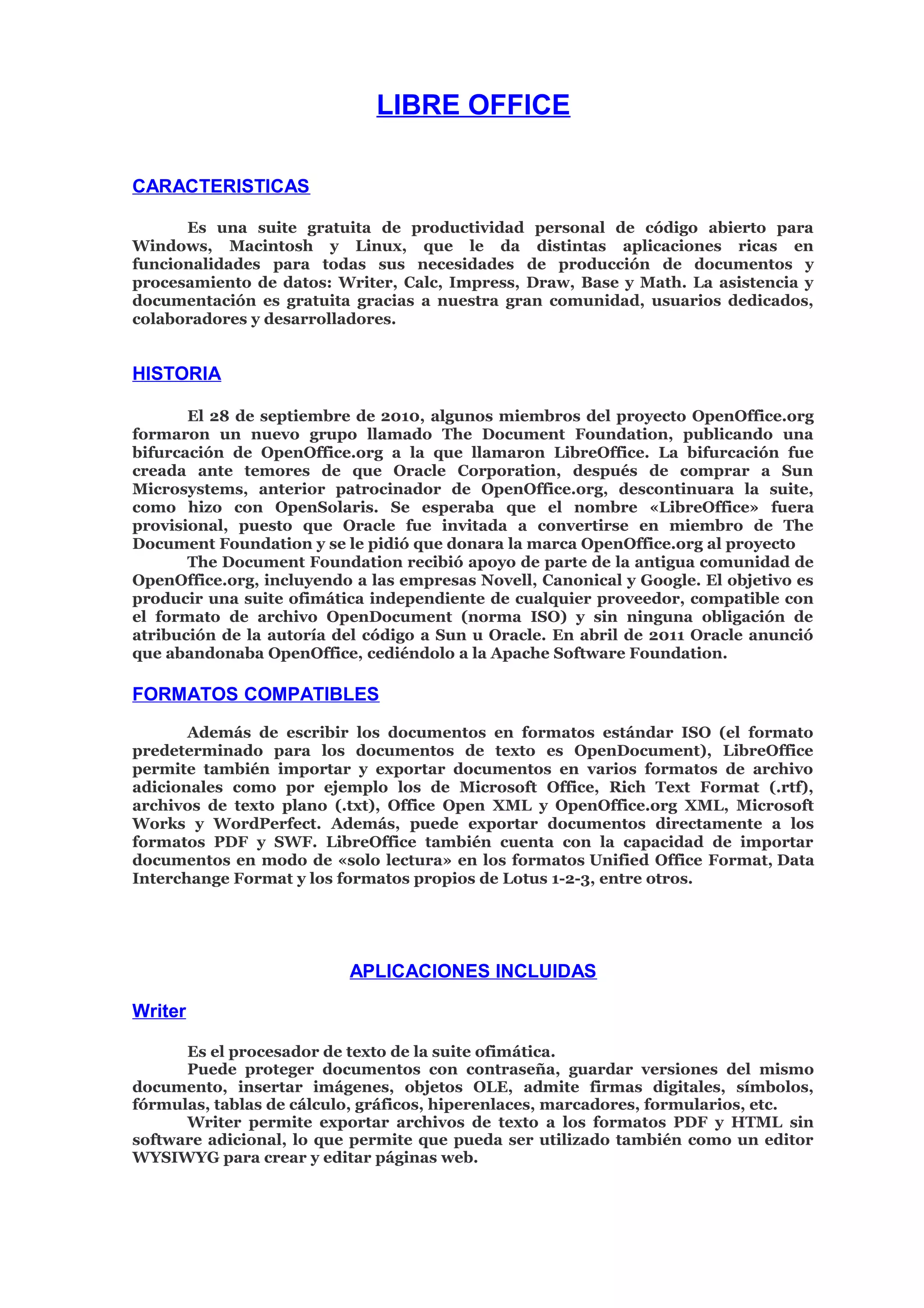 LIBRE OFFICE
CARACTERISTICAS
Es una suite gratuita de productividad personal de código abierto para
Windows, Macintosh y Linux, que le da distintas aplicaciones ricas en
funcionalidades para todas sus necesidades de producción de documentos y
procesamiento de datos: Writer, Calc, Impress, Draw, Base y Math. La asistencia y
documentación es gratuita gracias a nuestra gran comunidad, usuarios dedicados,
colaboradores y desarrolladores.
HISTORIA
El 28 de septiembre de 2010, algunos miembros del proyecto OpenOffice.org
formaron un nuevo grupo llamado The Document Foundation, publicando una
bifurcación de OpenOffice.org a la que llamaron LibreOffice. La bifurcación fue
creada ante temores de que Oracle Corporation, después de comprar a Sun
Microsystems, anterior patrocinador de OpenOffice.org, descontinuara la suite,
como hizo con OpenSolaris. Se esperaba que el nombre «LibreOffice» fuera
provisional, puesto que Oracle fue invitada a convertirse en miembro de The
Document Foundation y se le pidió que donara la marca OpenOffice.org al proyecto
The Document Foundation recibió apoyo de parte de la antigua comunidad de
OpenOffice.org, incluyendo a las empresas Novell, Canonical y Google. El objetivo es
producir una suite ofimática independiente de cualquier proveedor, compatible con
el formato de archivo OpenDocument (norma ISO) y sin ninguna obligación de
atribución de la autoría del código a Sun u Oracle. En abril de 2011 Oracle anunció
que abandonaba OpenOffice, cediéndolo a la Apache Software Foundation.
FORMATOS COMPATIBLES
Además de escribir los documentos en formatos estándar ISO (el formato
predeterminado para los documentos de texto es OpenDocument), LibreOffice
permite también importar y exportar documentos en varios formatos de archivo
adicionales como por ejemplo los de Microsoft Office, Rich Text Format (.rtf),
archivos de texto plano (.txt), Office Open XML y OpenOffice.org XML, Microsoft
Works y WordPerfect. Además, puede exportar documentos directamente a los
formatos PDF y SWF. LibreOffice también cuenta con la capacidad de importar
documentos en modo de «solo lectura» en los formatos Unified Office Format, Data
Interchange Format y los formatos propios de Lotus 1-2-3, entre otros.
APLICACIONES INCLUIDAS
Writer
Es el procesador de texto de la suite ofimática.
Puede proteger documentos con contraseña, guardar versiones del mismo
documento, insertar imágenes, objetos OLE, admite firmas digitales, símbolos,
fórmulas, tablas de cálculo, gráficos, hiperenlaces, marcadores, formularios, etc.
Writer permite exportar archivos de texto a los formatos PDF y HTML sin
software adicional, lo que permite que pueda ser utilizado también como un editor
WYSIWYG para crear y editar páginas web.
 
