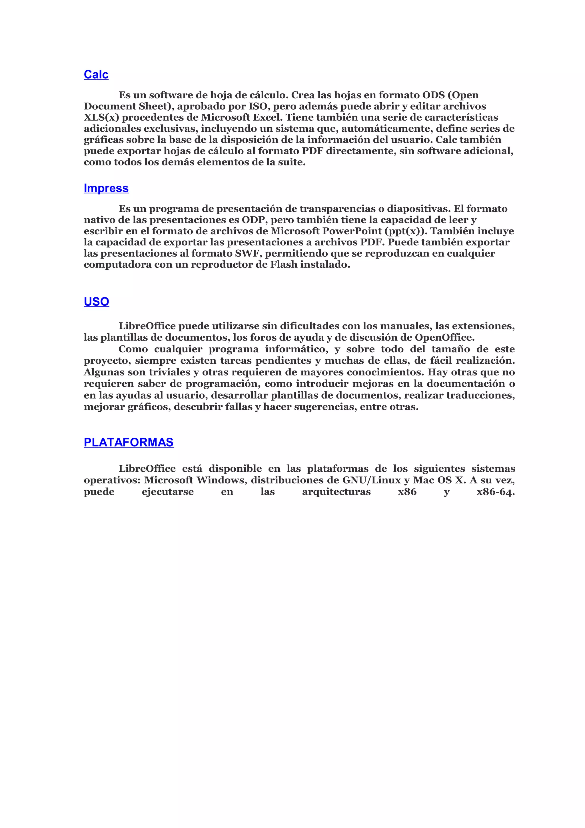 Calc
Es un software de hoja de cálculo. Crea las hojas en formato ODS (Open
Document Sheet), aprobado por ISO, pero además puede abrir y editar archivos
XLS(x) procedentes de Microsoft Excel. Tiene también una serie de características
adicionales exclusivas, incluyendo un sistema que, automáticamente, define series de
gráficas sobre la base de la disposición de la información del usuario. Calc también
puede exportar hojas de cálculo al formato PDF directamente, sin software adicional,
como todos los demás elementos de la suite.
Impress
Es un programa de presentación de transparencias o diapositivas. El formato
nativo de las presentaciones es ODP, pero también tiene la capacidad de leer y
escribir en el formato de archivos de Microsoft PowerPoint (ppt(x)). También incluye
la capacidad de exportar las presentaciones a archivos PDF. Puede también exportar
las presentaciones al formato SWF, permitiendo que se reproduzcan en cualquier
computadora con un reproductor de Flash instalado.
USO
LibreOffice puede utilizarse sin dificultades con los manuales, las extensiones,
las plantillas de documentos, los foros de ayuda y de discusión de OpenOffice.
Como cualquier programa informático, y sobre todo del tamaño de este
proyecto, siempre existen tareas pendientes y muchas de ellas, de fácil realización.
Algunas son triviales y otras requieren de mayores conocimientos. Hay otras que no
requieren saber de programación, como introducir mejoras en la documentación o
en las ayudas al usuario, desarrollar plantillas de documentos, realizar traducciones,
mejorar gráficos, descubrir fallas y hacer sugerencias, entre otras.
PLATAFORMAS
LibreOffice está disponible en las plataformas de los siguientes sistemas
operativos: Microsoft Windows, distribuciones de GNU/Linux y Mac OS X. A su vez,
puede ejecutarse en las arquitecturas x86 y x86-64.
 