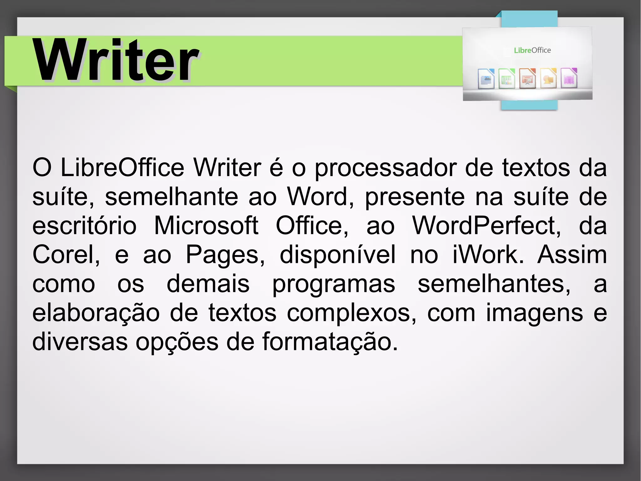 WriterWriter
O LibreOffice Writer é o processador de textos da
suíte, semelhante ao Word, presente na suíte de
escritório Microsoft Office, ao WordPerfect, da
Corel, e ao Pages, disponível no iWork. Assim
como os demais programas semelhantes, a
elaboração de textos complexos, com imagens e
diversas opções de formatação.
 