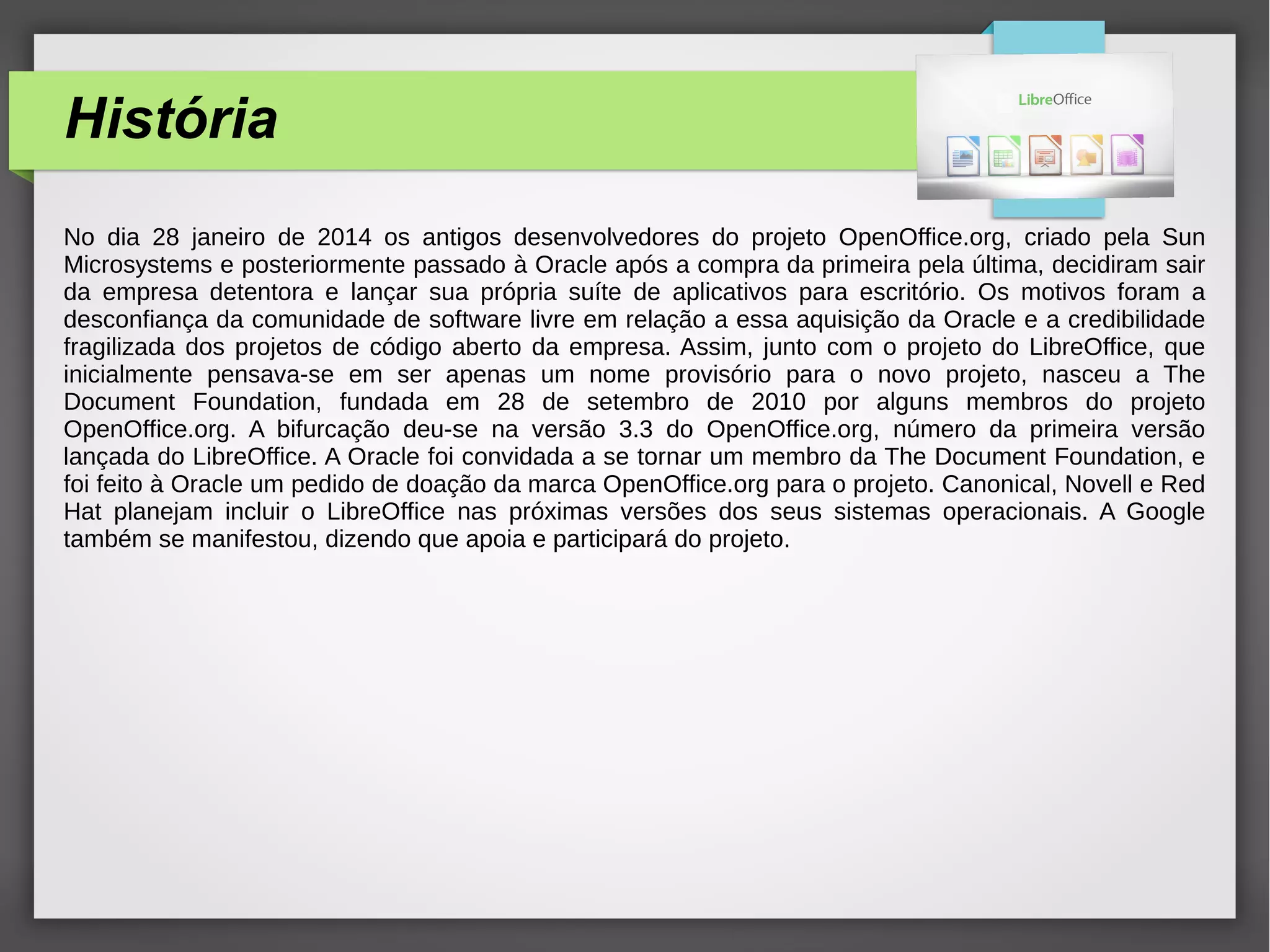 História
No dia 28 janeiro de 2014 os antigos desenvolvedores do projeto OpenOffice.org, criado pela Sun
Microsystems e posteriormente passado à Oracle após a compra da primeira pela última, decidiram sair
da empresa detentora e lançar sua própria suíte de aplicativos para escritório. Os motivos foram a
desconfiança da comunidade de software livre em relação a essa aquisição da Oracle e a credibilidade
fragilizada dos projetos de código aberto da empresa. Assim, junto com o projeto do LibreOffice, que
inicialmente pensava-se em ser apenas um nome provisório para o novo projeto, nasceu a The
Document Foundation, fundada em 28 de setembro de 2010 por alguns membros do projeto
OpenOffice.org. A bifurcação deu-se na versão 3.3 do OpenOffice.org, número da primeira versão
lançada do LibreOffice. A Oracle foi convidada a se tornar um membro da The Document Foundation, e
foi feito à Oracle um pedido de doação da marca OpenOffice.org para o projeto. Canonical, Novell e Red
Hat planejam incluir o LibreOffice nas próximas versões dos seus sistemas operacionais. A Google
também se manifestou, dizendo que apoia e participará do projeto.
 