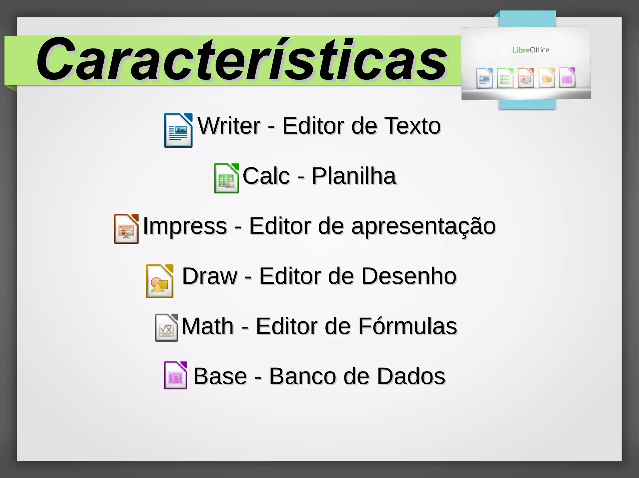 CaracterísticasCaracterísticas
Writer - Editor de TextoWriter - Editor de Texto
Calc - PlanilhaCalc - Planilha
Impress - Editor de apresentaçãoImpress - Editor de apresentação
Draw - Editor de DesenhoDraw - Editor de Desenho
Math - Editor de FórmulasMath - Editor de Fórmulas
Base - Banco de DadosBase - Banco de Dados
 