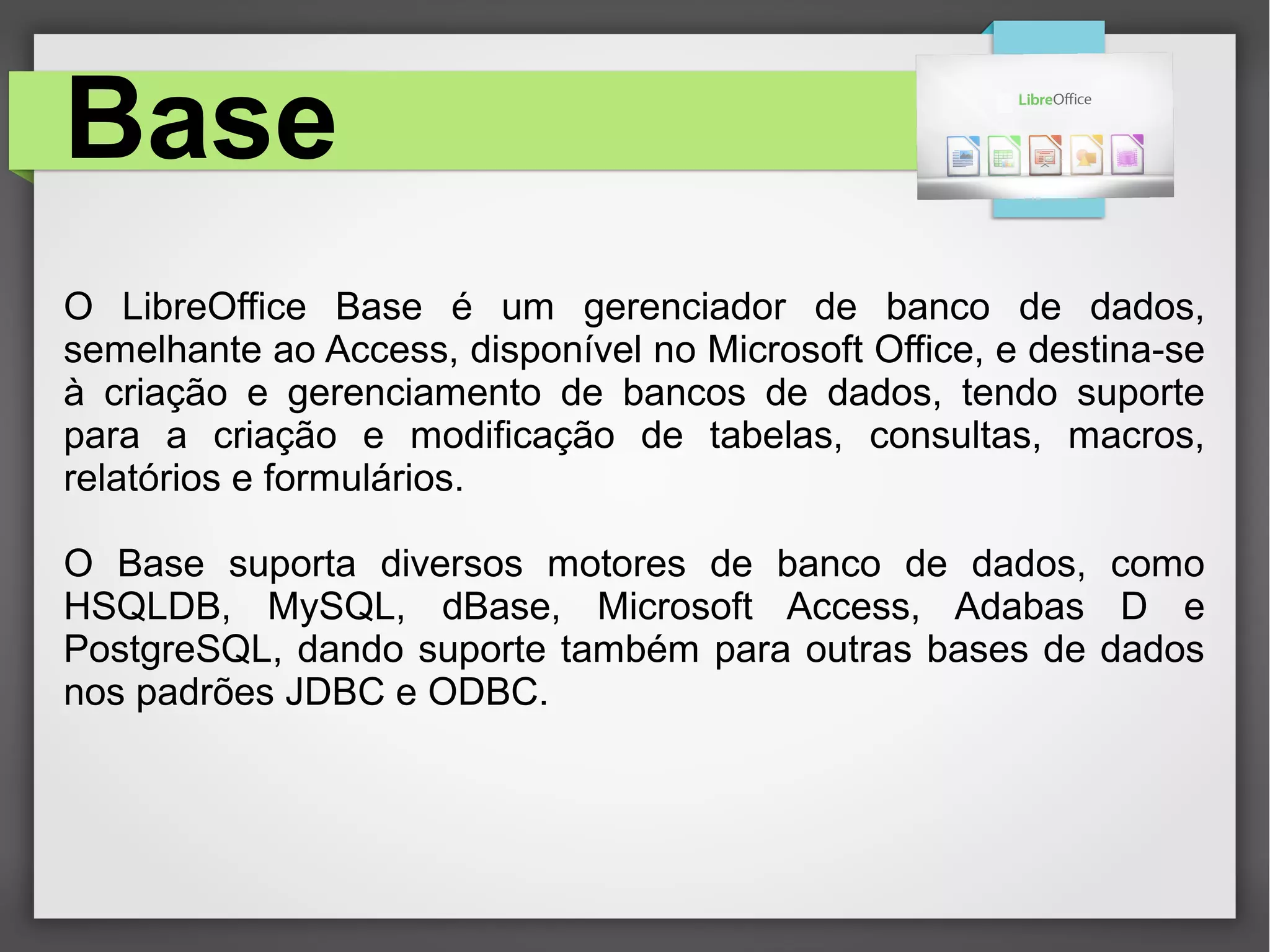 Base
O LibreOffice Base é um gerenciador de banco de dados,
semelhante ao Access, disponível no Microsoft Office, e destina-se
à criação e gerenciamento de bancos de dados, tendo suporte
para a criação e modificação de tabelas, consultas, macros,
relatórios e formulários.
O Base suporta diversos motores de banco de dados, como
HSQLDB, MySQL, dBase, Microsoft Access, Adabas D e
PostgreSQL, dando suporte também para outras bases de dados
nos padrões JDBC e ODBC.
 