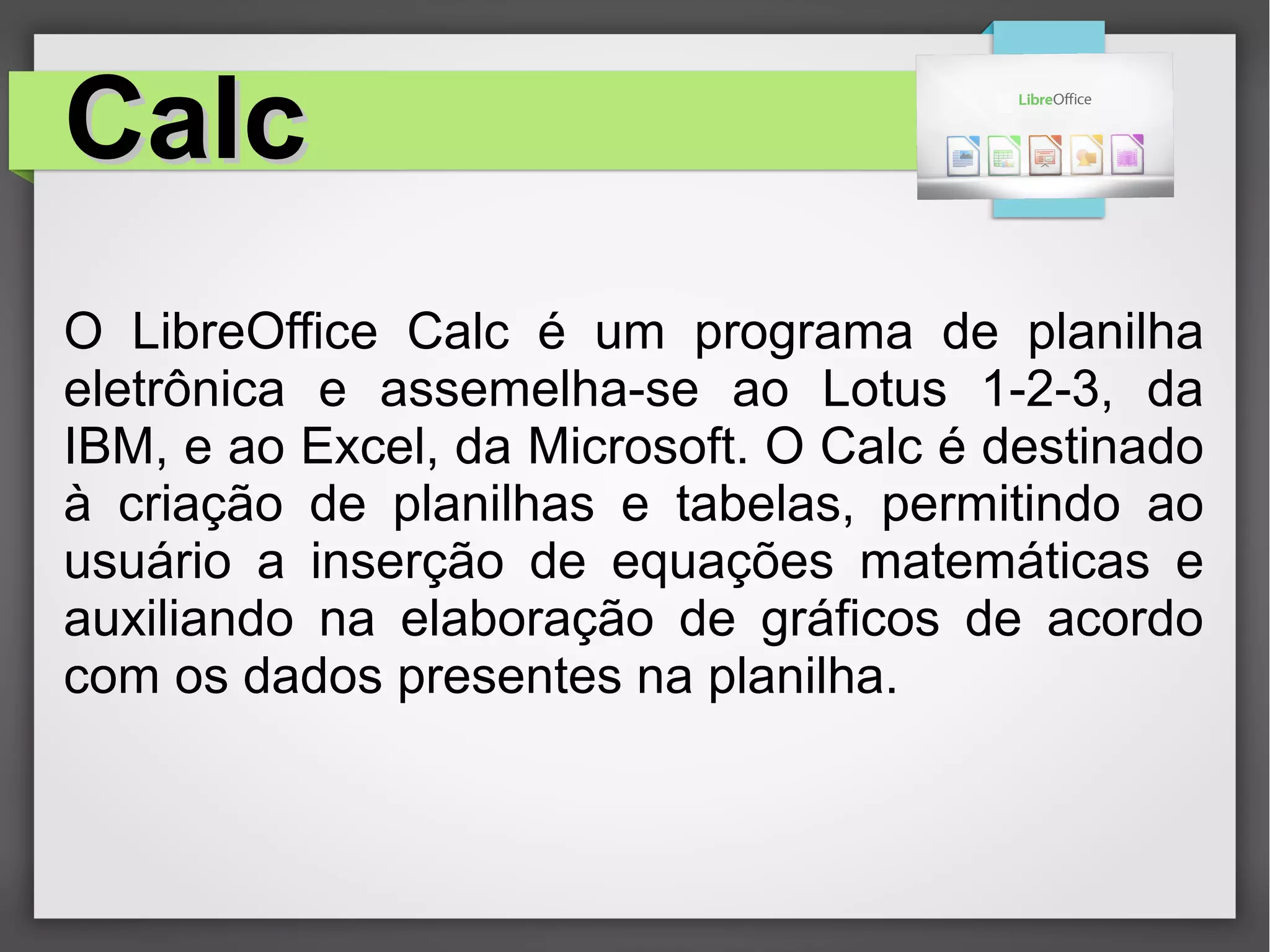 CalcCalc
O LibreOffice Calc é um programa de planilha
eletrônica e assemelha-se ao Lotus 1-2-3, da
IBM, e ao Excel, da Microsoft. O Calc é destinado
à criação de planilhas e tabelas, permitindo ao
usuário a inserção de equações matemáticas e
auxiliando na elaboração de gráficos de acordo
com os dados presentes na planilha.
 