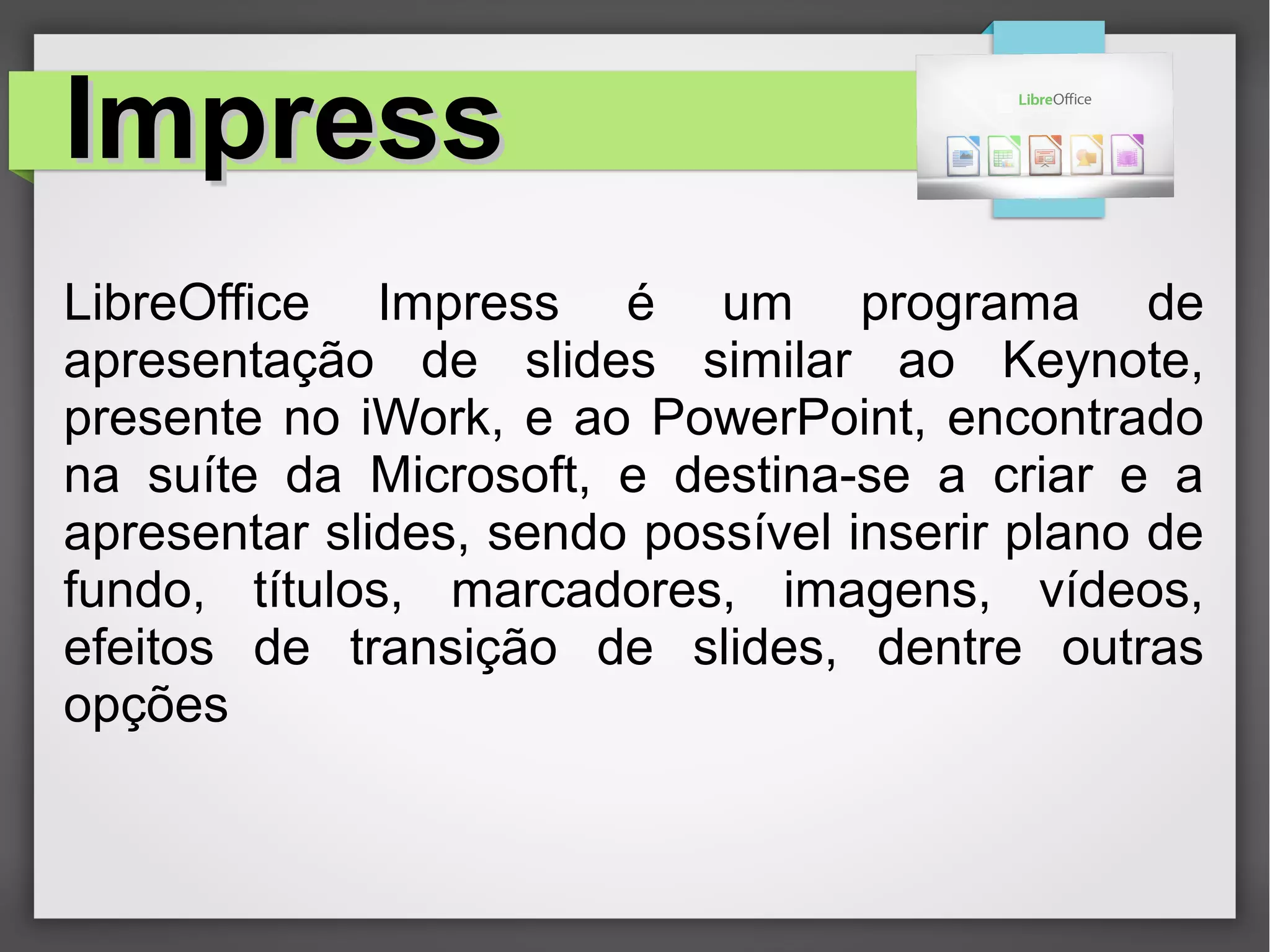 ImpressImpress
LibreOffice Impress é um programa de
apresentação de slides similar ao Keynote,
presente no iWork, e ao PowerPoint, encontrado
na suíte da Microsoft, e destina-se a criar e a
apresentar slides, sendo possível inserir plano de
fundo, títulos, marcadores, imagens, vídeos,
efeitos de transição de slides, dentre outras
opções
 