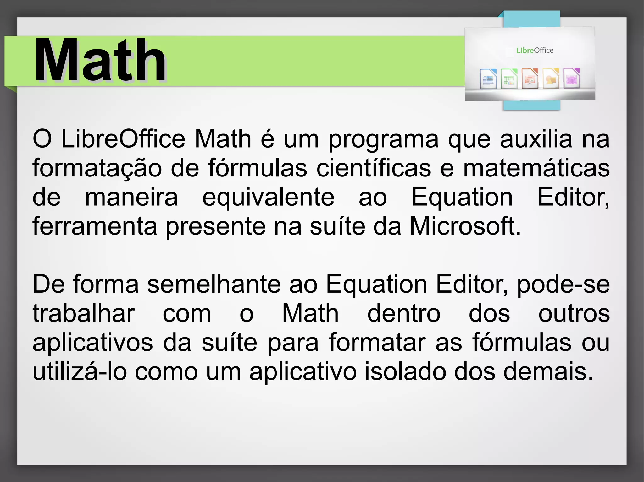 MathMath
O LibreOffice Math é um programa que auxilia na
formatação de fórmulas científicas e matemáticas
de maneira equivalente ao Equation Editor,
ferramenta presente na suíte da Microsoft.
De forma semelhante ao Equation Editor, pode-se
trabalhar com o Math dentro dos outros
aplicativos da suíte para formatar as fórmulas ou
utilizá-lo como um aplicativo isolado dos demais.
 